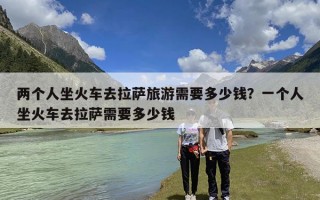 两个人坐火车去拉萨旅游需要多少钱？一个人坐火车去拉萨需要多少钱