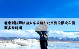 北京到拉萨旅游火车攻略？北京到拉萨火车需要多长时间