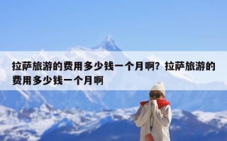 拉萨旅游的费用多少钱一个月啊？拉萨旅游的费用多少钱一个月啊