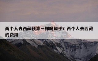 两个人去西藏预算一样吗知乎？两个人去西藏的费用