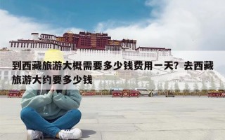 到西藏旅游大概需要多少钱费用一天？去西藏旅游大约要多少钱