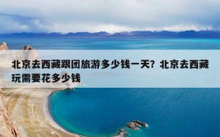 北京去西藏跟团旅游多少钱一天？北京去西藏玩需要花多少钱