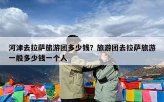 河津去拉萨旅游团多少钱？旅游团去拉萨旅游一般多少钱一个人