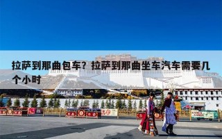 拉萨到那曲包车？拉萨到那曲坐车汽车需要几个小时