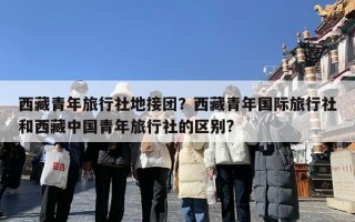 西藏青年旅行社地接团？西藏青年国际旅行社和西藏中国青年旅行社的区别?