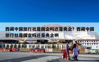 西藏中国旅行社是国企吗还是央企？西藏中国旅行社是国企吗还是央企啊