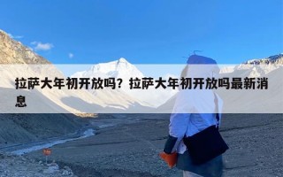 拉萨大年初开放吗？拉萨大年初开放吗最新消息
