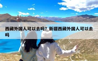 西藏外国人可以去吗？新疆西藏外国人可以去吗