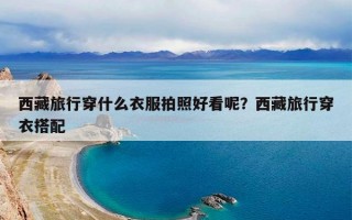 西藏旅行穿什么衣服拍照好看呢？西藏旅行穿衣搭配