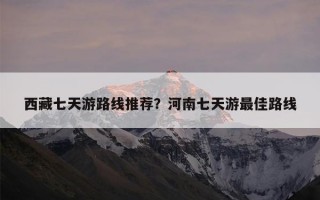 西藏七天游路线推荐？河南七天游最佳路线