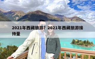 2021年西藏旅游？2021年西藏旅游接待量