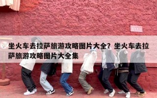 坐火车去拉萨旅游攻略图片大全？坐火车去拉萨旅游攻略图片大全集