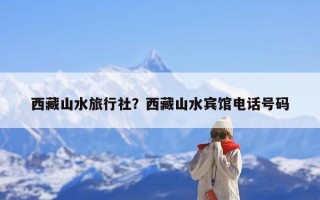西藏山水旅行社？西藏山水宾馆电话号码