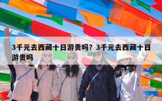 3千元去西藏十日游贵吗？3千元去西藏十日游贵吗