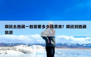 跟团去西藏一般需要多少钱费用？跟团到西藏旅游
