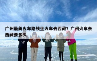 广州最美火车路线坐火车去西藏？广州火车去西藏要多久