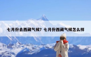 七月份去西藏气候？七月份西藏气候怎么样