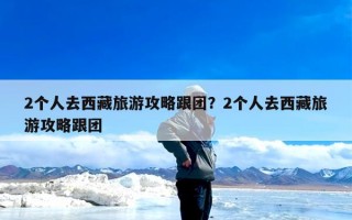 2个人去西藏旅游攻略跟团？2个人去西藏旅游攻略跟团