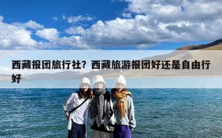 西藏报团旅行社？西藏旅游报团好还是自由行好