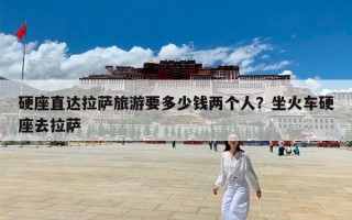 硬座直达拉萨旅游要多少钱两个人？坐火车硬座去拉萨