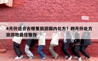 4月份适合去哪里旅游国内北方？四月份北方旅游地最佳推荐