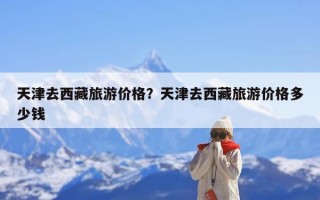 天津去西藏旅游价格？天津去西藏旅游价格多少钱
