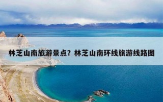 林芝山南旅游景点？林芝山南环线旅游线路图