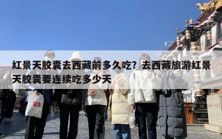 红景天胶囊去西藏前多久吃？去西藏旅游红景天胶囊要连续吃多少天