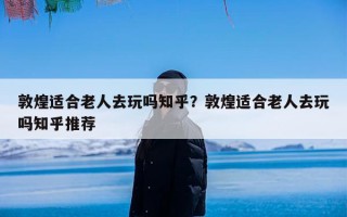 敦煌适合老人去玩吗知乎？敦煌适合老人去玩吗知乎推荐