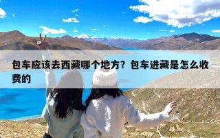 包车应该去西藏哪个地方？包车进藏是怎么收费的