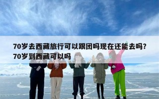 70岁去西藏旅行可以跟团吗现在还能去吗？70岁到西藏可以吗
