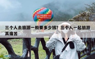 三个人去旅游一般要多少钱？三个人一起旅游真痛苦
