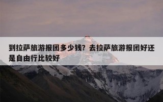 到拉萨旅游报团多少钱？去拉萨旅游报团好还是自由行比较好
