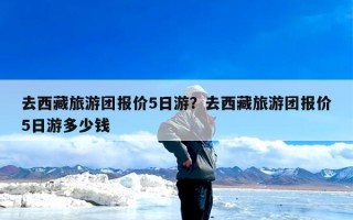 去西藏旅游团报价5日游？去西藏旅游团报价5日游多少钱