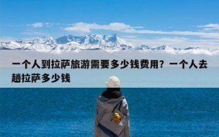 一个人到拉萨旅游需要多少钱费用？一个人去趟拉萨多少钱