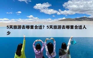 5天旅游去哪里合适？5天旅游去哪里合适人少