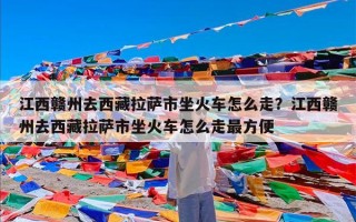江西赣州去西藏拉萨市坐火车怎么走？江西赣州去西藏拉萨市坐火车怎么走最方便
