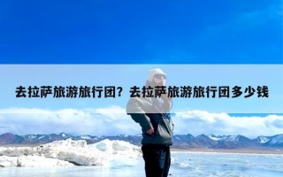 去拉萨旅游旅行团？去拉萨旅游旅行团多少钱