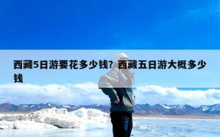 西藏5日游要花多少钱？西藏五日游大概多少钱
