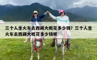 三个人坐火车去西藏大概花多少钱？三个人坐火车去西藏大概花多少钱呢