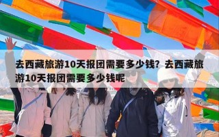 去西藏旅游10天报团需要多少钱？去西藏旅游10天报团需要多少钱呢