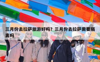 三月份去拉萨旅游好吗？三月份去拉萨需要隔离吗
