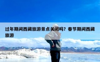 过年期间西藏旅游景点关闭吗？春节期间西藏旅游