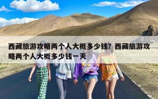 西藏旅游攻略两个人大概多少钱？西藏旅游攻略两个人大概多少钱一天