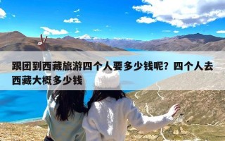 跟团到西藏旅游四个人要多少钱呢？四个人去西藏大概多少钱