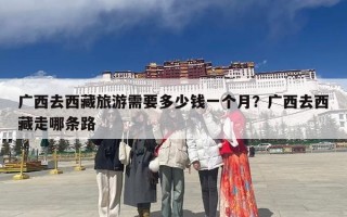 广西去西藏旅游需要多少钱一个月？广西去西藏走哪条路