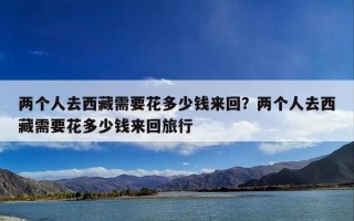两个人去西藏需要花多少钱来回？两个人去西藏需要花多少钱来回旅行