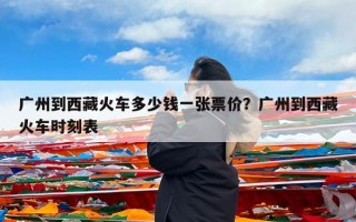 广州到西藏火车多少钱一张票价？广州到西藏火车时刻表