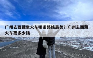 广州去西藏坐火车哪条路线最美？广州去西藏火车票多少钱