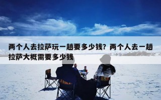 两个人去拉萨玩一趟要多少钱？两个人去一趟拉萨大概需要多少钱